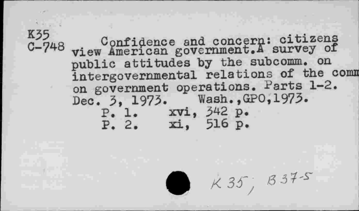 ﻿K35
C-748
Confidence and concern: citizens view American government.A survey 01 public attitudes by the subcomm, on intergovernmental relations of the cornu on government operations. Parts 1-2. Dec. 5, 1975. Wash.,GPO,1973.
P. 1.	xvi, 342 p.
P. 2.	xi, 516 p.